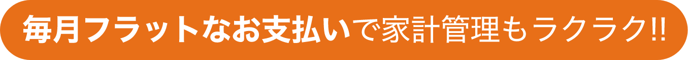 毎月フラットなお支払いで家計管理もラクラク!!