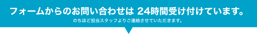 フォームからのお問い合わせは24時間受け付けております。のちほど担当スタッフよりご連絡させていただきます。