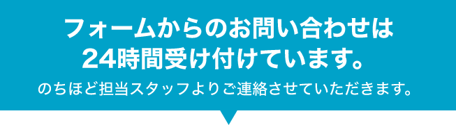 フォームからのお問い合わせは24時間受け付けております。のちほど担当スタッフよりご連絡させていただきます。